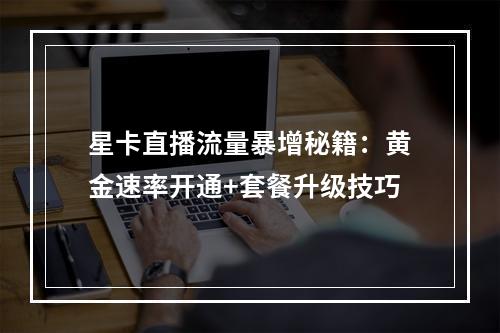 星卡直播流量暴增秘籍：黄金速率开通+套餐升级技巧