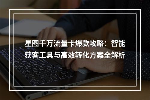 星图千万流量卡爆款攻略：智能获客工具与高效转化方案全解析