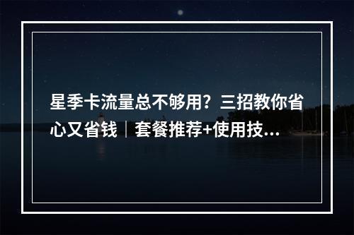 星季卡流量总不够用？三招教你省心又省钱｜套餐推荐+使用技巧