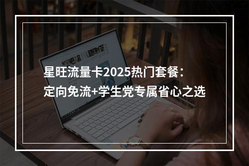 星旺流量卡2025热门套餐：定向免流+学生党专属省心之选
