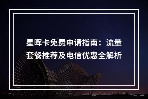 星晖卡免费申请指南：流量套餐推荐及电信优惠全解析