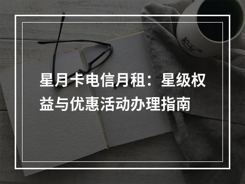 星月卡电信月租：星级权益与优惠活动办理指南