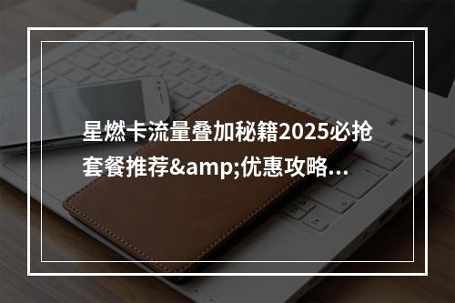 星燃卡流量叠加秘籍2025必抢套餐推荐&优惠攻略全解析?