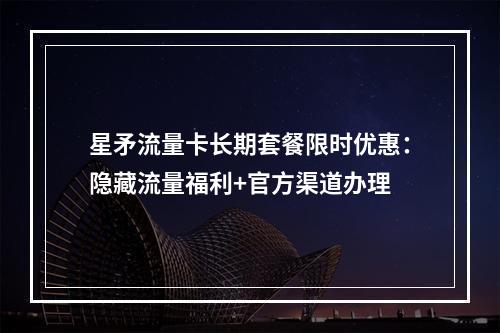 星矛流量卡长期套餐限时优惠：隐藏流量福利+官方渠道办理