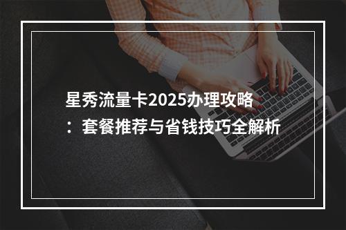 星秀流量卡2025办理攻略：套餐推荐与省钱技巧全解析