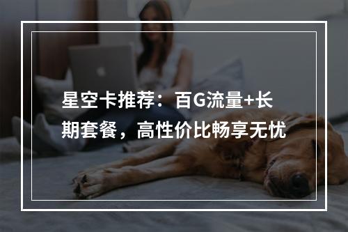 星空卡推荐：百G流量+长期套餐，高性价比畅享无忧
