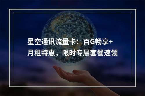 星空通讯流量卡：百G畅享+月租特惠，限时专属套餐速领
