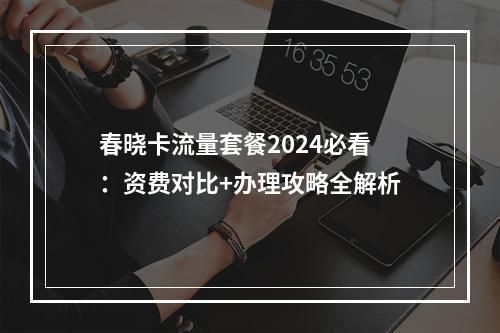 春晓卡流量套餐2024必看：资费对比+办理攻略全解析