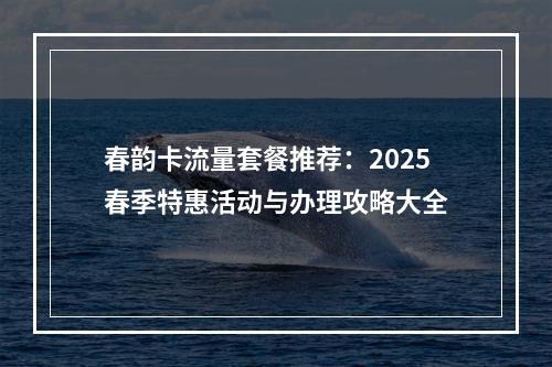 春韵卡流量套餐推荐：2025春季特惠活动与办理攻略大全