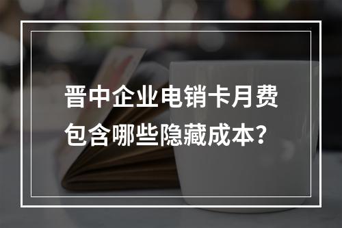 晋中企业电销卡月费包含哪些隐藏成本？