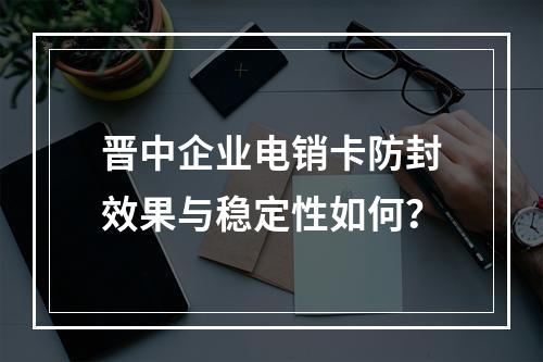 晋中企业电销卡防封效果与稳定性如何？
