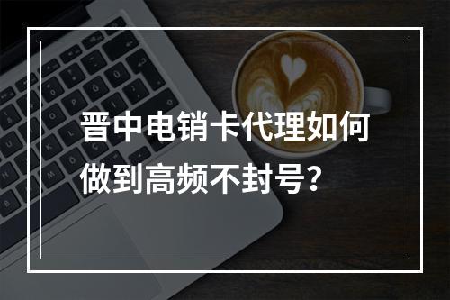 晋中电销卡代理如何做到高频不封号？