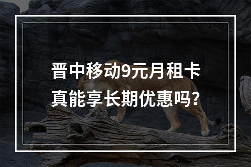 晋中移动9元月租卡真能享长期优惠吗？