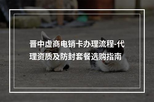 晋中虚商电销卡办理流程-代理资质及防封套餐选购指南