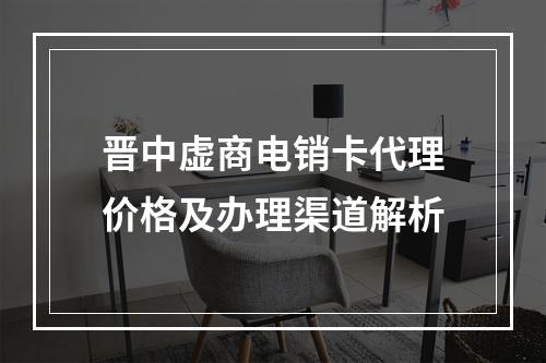 晋中虚商电销卡代理价格及办理渠道解析