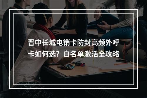 晋中长城电销卡防封高频外呼卡如何选？白名单激活全攻略