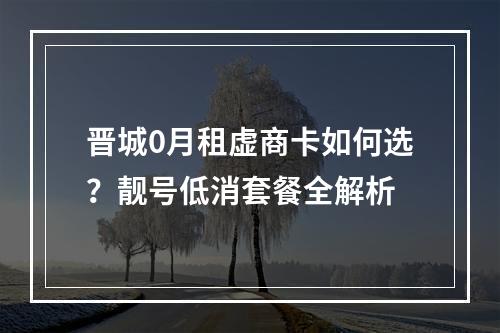 晋城0月租虚商卡如何选？靓号低消套餐全解析