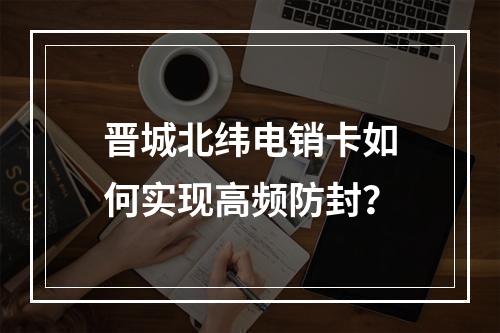 晋城北纬电销卡如何实现高频防封？