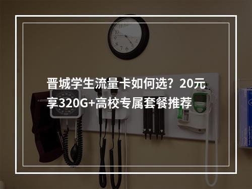 晋城学生流量卡如何选？20元享320G+高校专属套餐推荐