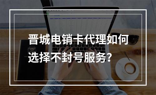晋城电销卡代理如何选择不封号服务？