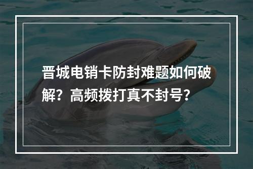 晋城电销卡防封难题如何破解？高频拨打真不封号？