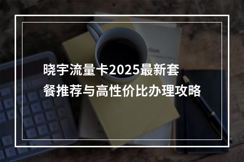 晓宇流量卡2025最新套餐推荐与高性价比办理攻略