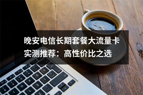 晚安电信长期套餐大流量卡实测推荐：高性价比之选