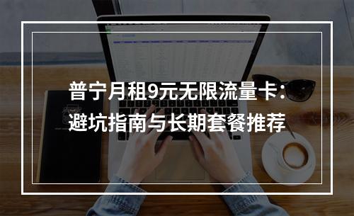 普宁月租9元无限流量卡：避坑指南与长期套餐推荐