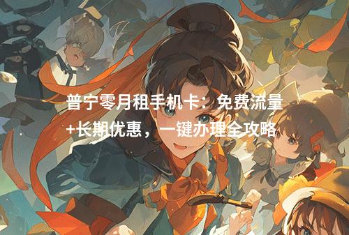 普宁零月租手机卡：免费流量+长期优惠，一键办理全攻略