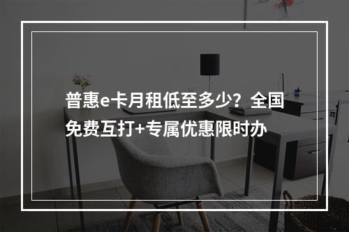 普惠e卡月租低至多少？全国免费互打+专属优惠限时办
