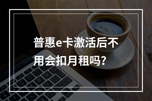 普惠e卡激活后不用会扣月租吗？