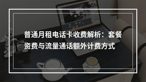普通月租电话卡收费解析：套餐资费与流量通话额外计费方式