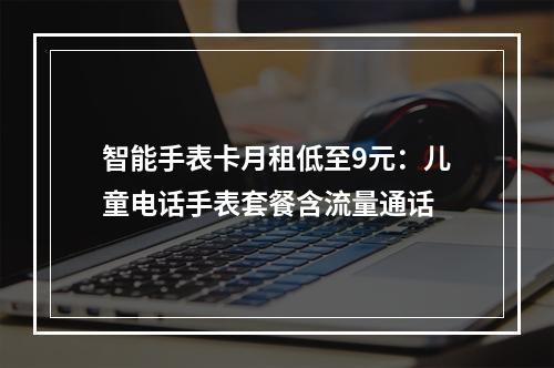 智能手表卡月租低至9元：儿童电话手表套餐含流量通话