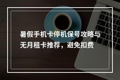暑假手机卡停机保号攻略与无月租卡推荐，避免扣费