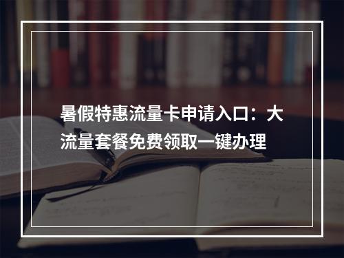 暑假特惠流量卡申请入口：大流量套餐免费领取一键办理