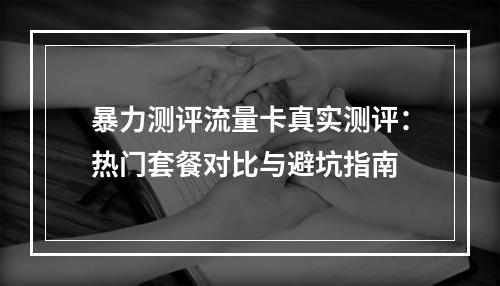 暴力测评流量卡真实测评：热门套餐对比与避坑指南