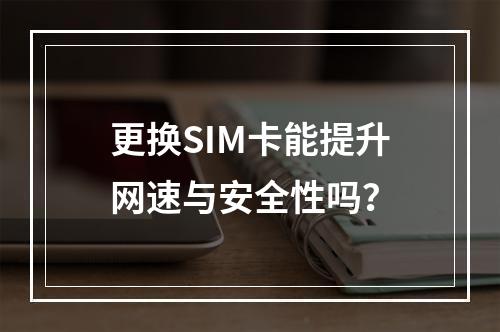 更换SIM卡能提升网速与安全性吗？