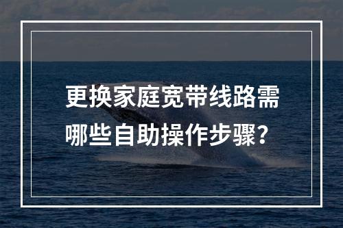 更换家庭宽带线路需哪些自助操作步骤？