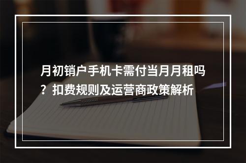月初销户手机卡需付当月月租吗？扣费规则及运营商政策解析