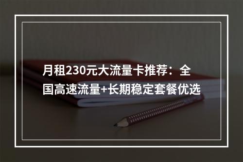 月租230元大流量卡推荐：全国高速流量+长期稳定套餐优选