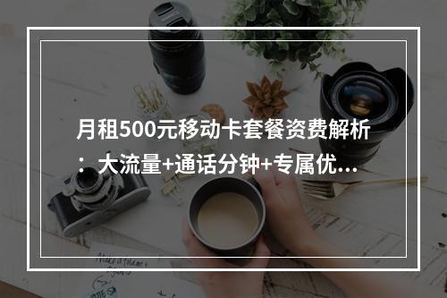 月租500元移动卡套餐资费解析：大流量+通话分钟+专属优惠