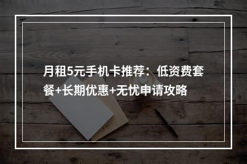 月租5元手机卡推荐：低资费套餐+长期优惠+无忧申请攻略