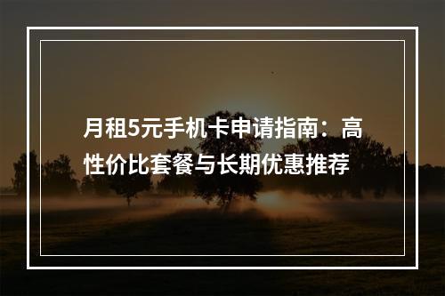 月租5元手机卡申请指南：高性价比套餐与长期优惠推荐