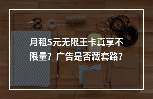 月租5元无限王卡真享不限量？广告是否藏套路？