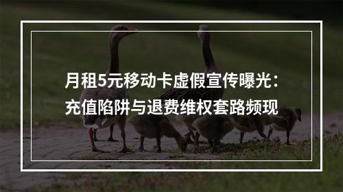月租5元移动卡虚假宣传曝光：充值陷阱与退费维权套路频现