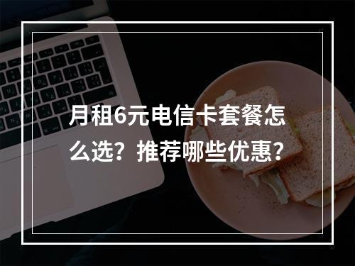 月租6元电信卡套餐怎么选？推荐哪些优惠？