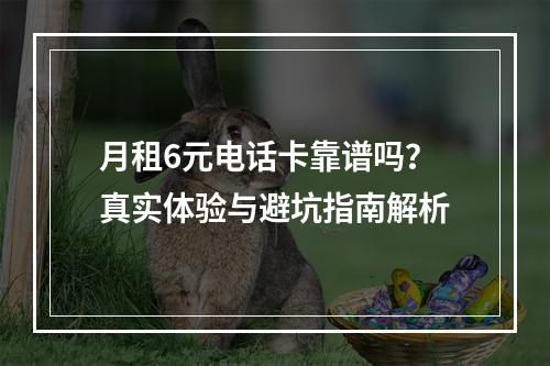 月租6元电话卡靠谱吗？真实体验与避坑指南解析