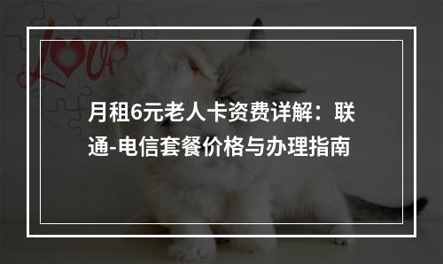 月租6元老人卡资费详解：联通-电信套餐价格与办理指南