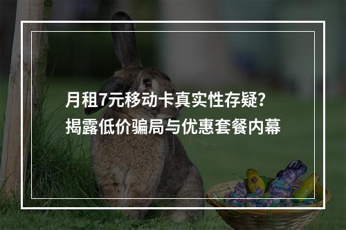 月租7元移动卡真实性存疑？揭露低价骗局与优惠套餐内幕
