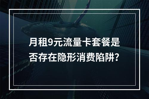 月租9元流量卡套餐是否存在隐形消费陷阱？